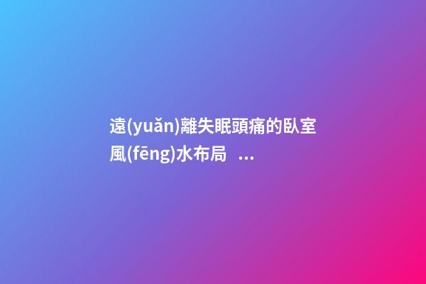 遠(yuǎn)離失眠頭痛的臥室風(fēng)水布局，這些情況都要注意